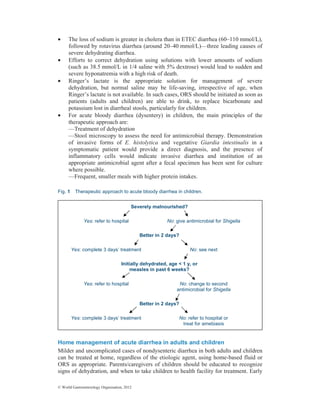 © World Gastroenterology Organisation, 2012
• The loss of sodium is greater in cholera than in ETEC diarrhea (60–110 mmol/L),
followed by rotavirus diarrhea (around 20–40 mmol/L)—three leading causes of
severe dehydrating diarrhea.
• Efforts to correct dehydration using solutions with lower amounts of sodium
(such as 38.5 mmol/L in 1/4 saline with 5% dextrose) would lead to sudden and
severe hyponatremia with a high risk of death.
• Ringer’s lactate is the appropriate solution for management of severe
dehydration, but normal saline may be life-saving, irrespective of age, when
Ringer’s lactate is not available. In such cases, ORS should be initiated as soon as
patients (adults and children) are able to drink, to replace bicarbonate and
potassium lost in diarrheal stools, particularly for children.
• For acute bloody diarrhea (dysentery) in children, the main principles of the
therapeutic approach are:
—Treatment of dehydration
—Stool microscopy to assess the need for antimicrobial therapy. Demonstration
of invasive forms of E. histolytica and vegetative Giardia intestinalis in a
symptomatic patient would provide a direct diagnosis, and the presence of
inflammatory cells would indicate invasive diarrhea and institution of an
appropriate antimicrobial agent after a fecal specimen has been sent for culture
where possible.
—Frequent, smaller meals with higher protein intakes.
Fig. 1 Therapeutic approach to acute bloody diarrhea in children.
Home management of acute diarrhea in adults and children
Milder and uncomplicated cases of nondysenteric diarrhea in both adults and children
can be treated at home, regardless of the etiologic agent, using home-based fluid or
ORS as appropriate. Parents/caregivers of children should be educated to recognize
signs of dehydration, and when to take children to health facility for treatment. Early
Severely malnourished?
Yes: refer to hospital No: give antimicrobial for Shigella
Better in 2 days?
Yes: complete 3 days’ treatment No: see next
Initially dehydrated, age < 1 y, or
measles in past 6 weeks?
Yes: refer to hospital No: change to second
antimicrobial for Shigella
Better in 2 days?
Yes: complete 3 days’ treatment No: refer to hospital or
treat for amebiasis
 