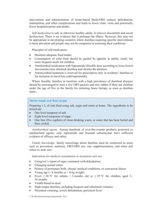 © World Gastroenterology Organisation, 2012
intervention and administration of home-based fluids/ORS reduces dehydration,
malnutrition, and other complications and leads to fewer clinic visits and potentially
fewer hospitalizations and deaths.
Self-medication is safe in otherwise healthy adults. It relieves discomfort and social
dysfunction. There is no evidence that it prolongs the illness. However, this may not
be appropriate in developing countries where diarrhea requiring specific interventions
is more prevalent and people may not be competent in assessing their conditions.
Principles of self-medication:
• Maintain adequate fluid intake.
• Consumption of solid food should be guided by appetite in adults; small, but
more frequent meals for children.
• Antidiarrheal medication with loperamide (flexible dose according to loose bowel
movements) may diminish diarrhea and shorten the duration.
• Antimicrobial treatment is reserved for prescription only in residents’ diarrhea or
for inclusion in travel kits (add loperamide).
Where feasible, families in localities with a high prevalence of diarrheal diseases
should be encouraged to store a few ORS packets and zinc tablets if there are children
under the age of five in the family for initiating home therapy as soon as diarrhea
starts.
Home-made oral fluid recipe
Preparing 1 L of oral fluid using salt, sugar and water at home. The ingredients to be
mixed are:
• One level teaspoon of salt.
• Eight level teaspoons of sugar.
• One liter (five cupfuls) of clean drinking water, or water that has been boiled and
then cooled.
Antidiarrheal agents. Among hundreds of over-the-counter products promoted as
antidiarrheal agents, only loperamide and bismuth subsalicylate have sufficient
evidence of efficacy and safety.
Family knowledge: family knowledge about diarrhea must be reinforced in areas
such as prevention, nutrition, ORT/ORS use, zinc supplementation, and when and
where to seek care.
Indications for medical consultation or in-patient care are:
• Caregiver’s report of signs consistent with dehydration
• Changing mental status
• History of premature birth, chronic medical conditions, or concurrent illness
• Young age (< 6 months or < 8 kg weight)
• Fever • 38 °C for infants < 3 months old or • 39 °C for children aged 3–
36 months
• Visible blood in stool
• High-output diarrhea, including frequent and substantial volumes
• Persistent vomiting, severe dehydration, persistent fever
 
