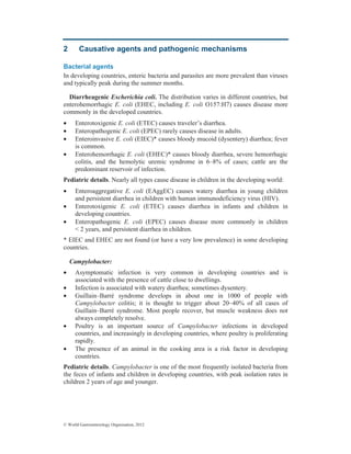 © World Gastroenterology Organisation, 2012
2 Causative agents and pathogenic mechanisms
Bacterial agents
In developing countries, enteric bacteria and parasites are more prevalent than viruses
and typically peak during the summer months.
Diarrheagenic Escherichia coli. The distribution varies in different countries, but
enterohemorrhagic E. coli (EHEC, including E. coli O157:H7) causes disease more
commonly in the developed countries.
• Enterotoxigenic E. coli (ETEC) causes traveler’s diarrhea.
• Enteropathogenic E. coli (EPEC) rarely causes disease in adults.
• Enteroinvasive E. coli (EIEC)* causes bloody mucoid (dysentery) diarrhea; fever
is common.
• Enterohemorrhagic E. coli (EHEC)* causes bloody diarrhea, severe hemorrhagic
colitis, and the hemolytic uremic syndrome in 6–8% of cases; cattle are the
predominant reservoir of infection.
Pediatric details. Nearly all types cause disease in children in the developing world:
• Enteroaggregative E. coli (EAggEC) causes watery diarrhea in young children
and persistent diarrhea in children with human immunodeficiency virus (HIV).
• Enterotoxigenic E. coli (ETEC) causes diarrhea in infants and children in
developing countries.
• Enteropathogenic E. coli (EPEC) causes disease more commonly in children
< 2 years, and persistent diarrhea in children.
* EIEC and EHEC are not found (or have a very low prevalence) in some developing
countries.
Campylobacter:
• Asymptomatic infection is very common in developing countries and is
associated with the presence of cattle close to dwellings.
• Infection is associated with watery diarrhea; sometimes dysentery.
• Guillain–Barré syndrome develops in about one in 1000 of people with
Campylobacter colitis; it is thought to trigger about 20–40% of all cases of
Guillain–Barré syndrome. Most people recover, but muscle weakness does not
always completely resolve.
• Poultry is an important source of Campylobacter infections in developed
countries, and increasingly in developing countries, where poultry is proliferating
rapidly.
• The presence of an animal in the cooking area is a risk factor in developing
countries.
Pediatric details. Campylobacter is one of the most frequently isolated bacteria from
the feces of infants and children in developing countries, with peak isolation rates in
children 2 years of age and younger.
 