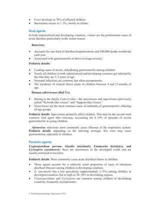 © World Gastroenterology Organisation, 2012
• Fever develops in 70% of affected children.
• Bacteremia occurs in 1–5%, mostly in infants.
Viral agents
In both industrialized and developing countries, viruses are the predominant cause of
acute diarrhea, particularly in the winter season.
Rotavirus:
• Accounts for one-third of diarrhea hospitalizations and 500,000 deaths worldwide
each year.
• Associated with gastroenteritis of above-average severity.
Pediatric details:
• Leading cause of severe, dehydrating gastroenteritis among children.
• Nearly all children in both industrialized and developing countries get infected by
the time they are 3–5 years of age.
• Neonatal infections are common, but often asymptomatic.
• The incidence of clinical illness peaks in children between 4 and 23 months of
age.
Human caliciviruses (HuCVs):
• Belong to the family Caliciviridae—the noroviruses and sapoviruses (previously
called “Norwalk-like viruses” and “Sapporo-like viruses.”
• Noroviruses are the most common cause of outbreaks of gastroenteritis, affecting
all age groups.
Pediatric details. Sapoviruses primarily affect children. This may be the second most
common viral agent after rotavirus, accounting for 4–19% of episodes of severe
gastroenteritis in young children.
Adenovirus infections most commonly cause illnesses of the respiratory system.
Pediatric details: depending on the infecting serotype, this virus may cause
gastroenteritis especially in children.
Parasitic agents
Cryptosporidium parvum, Giardia intestinalis, Entamoeba histolytica, and
Cyclospora cayetanensis: these are uncommon in the developed world and are
usually restricted to travelers.
Pediatric details. Most commonly cause acute diarrheal illness in children.
• These agents account for a relatively small proportion of cases of infectious
diarrheal illnesses among children in developing countries.
• G. intestinalis has a low prevalence (approximately 2–5%) among children in
developed countries, but as high as 20–30% in developing regions.
• Cryptosporidium and Cyclospora are common among children in developing
countries; frequently asymptomatic.
 