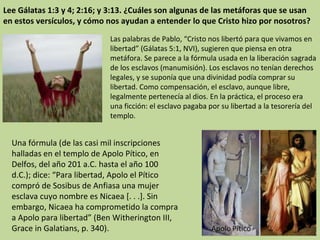 Lee Gálatas 1:3 y 4; 2:16; y 3:13. ¿Cuáles son algunas de las metáforas que se usan en estos versículos, y cómo nos ayudan a entender lo que Cristo hizo por nosotros? Las palabras de Pablo, “Cristo nos libertó para que vivamos en libertad” (Gálatas 5:1, NVI), sugieren que piensa en otra metáfora. Se parece a la fórmula usada en la liberación sagrada de los esclavos (manumisión). Los esclavos no tenían derechos legales, y se suponía que una divinidad podía comprar su libertad. Como compensación, el esclavo, aunque libre, legalmente pertenecía al dios. En la práctica, el proceso era una ficción: el esclavo pagaba por su libertad a la tesorería del templo.  Una fórmula (de las casi mil inscripciones halladas en el templo de Apolo Pítico, en Delfos, del año 201 a.C. hasta el año 100 d.C.); dice: “Para libertad, Apolo el Pítico compró de Sosibus de Anfiasa una mujer esclava cuyo nombre es Nicaea [. . .]. Sin embargo, Nicaea ha comprometido la compra a Apolo para libertad” (Ben Witherington III, Grace in Galatians, p. 340). 