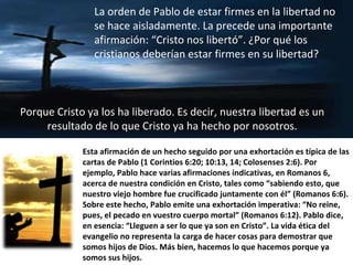 Esta afirmación de un hecho seguido por una exhortación es típica de las cartas de Pablo (1 Corintios 6:20; 10:13, 14; Colosenses 2:6). Por ejemplo, Pablo hace varias afirmaciones indicativas, en Romanos 6, acerca de nuestra condición en Cristo, tales como “sabiendo esto, que nuestro viejo hombre fue crucificado juntamente con él” (Romanos 6:6). Sobre este hecho, Pablo emite una exhortación imperativa: “No reine, pues, el pecado en vuestro cuerpo mortal” (Romanos 6:12). Pablo dice, en esencia: “Lleguen a ser lo que ya son en Cristo”. La vida ética del evangelio no representa la carga de hacer cosas para demostrar que somos hijos de Dios. Más bien, hacemos lo que hacemos porque ya somos sus hijos. La orden de Pablo de estar firmes en la libertad no se hace aisladamente. La precede una importante afirmación: “Cristo nos libertó”. ¿Por qué los cristianos deberían estar firmes en su libertad?  Porque Cristo ya los ha liberado. Es decir, nuestra libertad es un resultado de lo que Cristo ya ha hecho por nosotros. 