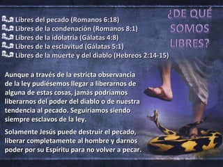 Libres del pecado (Romanos 6:18) Libres de la condenación (Romanos 8:1) Libres de la idolatría (Gálatas 4:8) Libres de la esclavitud (Gálatas 5:1) Libres de la muerte y del diablo (Hebreos 2:14-15) Aunque a través de la estricta observancia de la ley pudiésemos llegar a liberarnos de alguna de estas cosas, jamás podríamos liberarnos del poder del diablo o de nuestra tendencia al pecado. Seguiríamos siendo siempre esclavos de la ley. Solamente Jesús puede destruir el pecado,  liberar completamente al hombre y darnos poder por su Espíritu para no volver a pecar. 