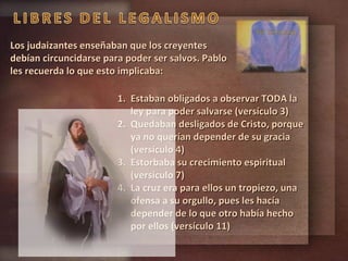 Los judaizantes enseñaban que los creyentes debían circuncidarse para poder ser salvos. Pablo les recuerda lo que esto implicaba: Estaban obligados a observar TODA la ley para poder salvarse (versículo 3) Quedaban desligados de Cristo, porque ya no querían depender de su gracia (versículo 4) Estorbaba su crecimiento espiritual (versículo 7) La cruz era para ellos un tropiezo, una ofensa a su orgullo, pues les hacía depender de lo que otro había hecho por ellos (versículo 11) 