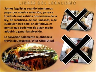Somos legalistas cuando intentamos pagar por nuestra salvación, ya sea a través de una estricta observancia de la ley, de sacrificios, de dar limosnas, o de cualquier otro acto. En definitiva, es pensar que podemos de algún modo adquirir o ganar la salvación. La salvación solamente se obtiene a través de Jesucristo. ¡Y ES GRATUITA! 