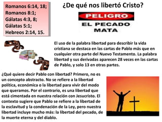 Romanos 6:14, 18;  Romanos 8:1;  Gálatas 4:3, 8; Gálatas 5:1;  Hebreos 2:14, 15. El uso de la palabra libertad para describir la vida cristiana se destaca en las cartas de Pablo más que en cualquier otra parte del Nuevo Testamento. La palabra libertad y sus derivadas aparecen 28 veces en las cartas de Pablo, y solo 13 en otras partes. ¿Qué quiere decir Pablo con libertad? Primero, no es un concepto abstracto. No se refiere a la libertad política, económica o la libertad para vivir del modo que queramos. Por el contrario, es una libertad que está cimentada en nuestra relación con Jesucristo. El contexto sugiere que Pablo se refiere a la libertad de la esclavitud y la condenación de la Ley, pero nuestra libertad incluye mucho más: la libertad del pecado, de la muerte eterna y del diablo. ¿De qué nos libertó Cristo?  