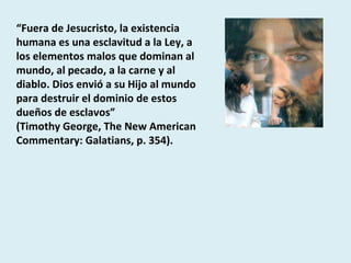 “ Fuera de Jesucristo, la existencia humana es una esclavitud a la Ley, a los elementos malos que dominan al mundo, al pecado, a la carne y al diablo. Dios envió a su Hijo al mundo para destruir el dominio de estos dueños de esclavos”  (Timothy George, The New American Commentary: Galatians, p. 354). 