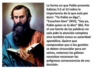 La forma en que Pablo presenta Gálatas 5:2 al 12 indica la importancia de lo que está por decir: “Yo Pablo os digo”, “Escuchen bien” (NVI), “Soy yo, Pablo quien os lo dice” (BJ). Por el uso fuerte de las palabras no solo pide la atención completa sino también evoca su autoridad apostólica. Quiere que comprendan que si los gentiles se deben circuncidar para ser salvos, entonces los gálatas necesitan reconocer las peligrosas consecuencias de esa decisión. 