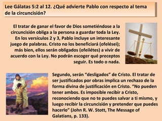 Lee Gálatas 5:2 al 12. ¿Qué advierte Pablo con respecto al tema de la circuncisión? El tratar de ganar el favor de Dios sometiéndose a la circuncisión obliga a la persona a guardar toda la Ley. En los versículos 2 y 3, Pablo incluye un interesante juego de palabras. Cristo no los beneficiará (ofelései); más bien, ellos serán obligados (ofeilétes) a vivir de acuerdo con la Ley. No podrán escoger qué preceptos seguir. Es todo o nada. Segundo, serán “desligados” de Cristo. El tratar de ser justificados por obras implica un rechazo de la forma divina de justificación en Cristo. “No pueden tener ambos. Es imposible recibir a Cristo, reconociendo que no te puedes salvar a ti mismo, y luego recibir la circuncisión y pretender que puedes hacerlo” (John R. W. Stott, The Message of Galatians, p. 133). 