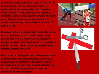 La tercera objeción de Pablo a la circuncisión es que estorba el crecimiento espiritual. Su analogía es la de un corredor cuyo progreso hacia la meta ha sido saboteado. La palabra “estorbó” (vers. 7) se usaba en círculos militares para referirse a “poner un obstáculo en el camino del enemigo, para detener su avance” (CBA 6: 976). Finalmente, la circuncisión elimina la afrenta de la cruz. ¿Cómo? La circuncisión implica que puedes salvarte a ti mismo, ya que halaga el orgullo humano. El mensaje de la cruz ofende el orgullo humano, al reconocer que dependemos completamente de Cristo. Pablo está tan indignado con estas personas por su insistencia en la circuncisión que dice que desearía que el cuchillo se deslizara y que se castraran a sí mismos. Son palabras fuertes, pero el tono de Pablo refleja cuán seriamente considera él este problema. 
