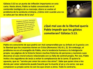 Gálatas 5:13 es un punto de inflexión importante en esta carta. Hasta ahora, Pablo se había concentrado en el contenido teológico de su mensaje; ahora se vuelve al problema de la conducta cristiana. ¿Cómo vivir cuando uno no se salva por las obras de la Ley? ¿Qué mal uso de la libertad quería Pablo impedir que los gálatas cometieran? Gálatas 5:13. Pablo era consciente de que podría ser mal comprendido por su énfasis en la gracia y en la libertad que los creyentes tienen en Cristo (Romanos 3:8; 6:1, 2). Sin embargo, el problema no era el evangelio de Pablo, sino la tendencia humana a la indulgencia propia. Las páginas de la historia tienen muchas historias de personas y naciones cuyo descenso al caos moral estuvo relacionado con su falta de control propio. Por eso, Pablo invita a los seguidores de Jesús a evitar la complacencia de la carne. Él quiere lo opuesto, que es: “servíos por amor los unos a los otros”. Sabe que quien sirve a los demás por amor solamente puede hacerlo por la muerte al yo y a la carne. Los que complacen su propia carne no son los que sirven a otros. Todo lo contrario. 