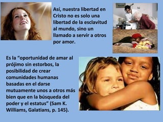 Es la “oportunidad de amar al prójimo sin estorbos, la posibilidad de crear comunidades humanas basadas en el darse mutuamente unos a otros más bien que en la búsqueda del poder y el estatus” (Sam K. Williams, Galatians, p. 145). Así, nuestra libertad en Cristo no es solo una libertad de la esclavitud al mundo, sino un llamado a servir a otros por amor.  