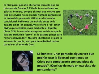 Es fácil pasar por alto el enorme impacto que las palabras de Gálatas 5:13 habrán causado en los gálatas. Primero, porque el amor que motiva este tipo de servicio no es el amor humano común: eso es imposible, pues este último es demasiado condicional. Pablo usa un artículo antes de la palabra amor (en griego), y se refiere a “el” amor divino que recibimos solo mediante el Espíritu (Rom. 5:5). La verdadera sorpresa reside en que la palabra traducida “servir” es la palabra griega para “estar esclavizados”. Nuestra libertad no es para la autonomía propia, sino para la esclavitud mutua basada en el amor de Dios. Sé honesto: ¿has pensado alguna vez que podrías usar la libertad que tienes en Cristo para complacerte con una pizca de pecado? ¿Qué hay de malo en esa clase de pensamiento? 