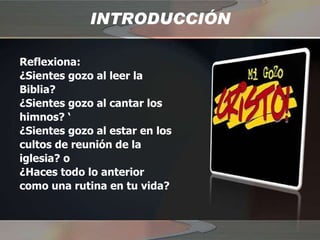 INTRODUCCIÓN Reflexiona:  ¿Sientes gozo al leer la Biblia?  ¿Sientes gozo al cantar los himnos? ‘ ¿Sientes gozo al estar en los cultos de reunión de la iglesia? o  ¿Haces todo lo anterior como una rutina en tu vida? 