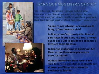 “ Os hablo así, hermanos, porque habéis sido llamados a ser libres; pero no os valgáis de esa libertad para dar rienda suelta a vuestras pasiones. Más bien servíos unos a otros con amor”  (Gálatas 5:13; NVI) Ya que no nos salvamos por las obras de la ley, ¿cómo debemos vivir? La libertad en Cristo no significa libertad para hacer lo que a uno le plazca, a menos que lo que a uno le agrade sea obedecer a Cristo en todas las cosas. La libertad cristiana no es libertinaje. Ser libres no nos lleva a complacernos a nosotros mismos. Nuestra libertad nos debe llevar a una vida de servicio a los demás, motivada por el amor que Dios pone en nosotros mediante su Espíritu. 