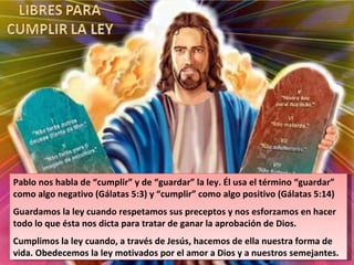 Pablo nos habla de “cumplir” y de “guardar” la ley. Él usa el término “guardar” como algo negativo (Gálatas 5:3) y “cumplir” como algo positivo (Gálatas 5:14) Guardamos la ley cuando respetamos sus preceptos y nos esforzamos en hacer todo lo que ésta nos dicta para tratar de ganar la aprobación de Dios. Cumplimos la ley cuando, a través de Jesús, hacemos de ella nuestra forma de vida. Obedecemos la ley motivados por el amor a Dios y a nuestros semejantes. 