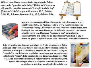 Muchos ven como paradójico el contraste entre los comentarios negativos de Pablo de “guardar toda la ley” y sus afirmaciones de “cumplir toda la ley”. Realmente no lo es. Pablo usa estas frases para distinguir dos maneras diferentes de definir la conducta cristiana en relación con la Ley. Él reserva “guardar la Ley” para referirse exclusivamente a la conducta de aquellos que viven bajo la Ley y tratan de ganar la aprobación de Dios “haciendo” lo que la Ley manda. Esto no implica que los que son salvos en Cristo no obedecen. Pablo dice que ellos “cumplen” la Ley; es decir, que la verdadera conducta cristiana es más que la obediencia externa de solo “hacer” la Ley: es “cumplir” la Ley. Pablo usa la palabra cumplir porque va mucho más allá de solo “hacer”. Esta obediencia está basada en Jesús (ver Mat. 5:17). No es abandonar la Ley, ni reducir la Ley a solo el amor, sino que es el modo por el cual el creyente puede experimentar el verdadero propósito y significado de toda la Ley. ¿Cómo concilias el comentario negativo de Pablo acerca de “guardar toda la ley” (Gálatas 5:3) con su afirmación positiva acerca de “cumplir toda la ley” (Gálatas 5:14)? Comparar Romanos 10:5; Gálatas 3:10, 12; 5:3; con Romanos 8:4; 13:8; Gálatas 5:14. 