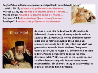 Según Pablo, ¿dónde se encuentra el significado completo de la Ley? Levítico 19:18;  Amarás a tu prójimo como a ti mismo.. Marcos 12:31, 33;  Amarás a tu prójimo como a ti mismo…. Mateo 19:19;  Amarás a tu prójimo como a ti mismo…. Romanos 13:9;  Amarás a tu prójimo como a ti mismo…. Santiago 2:8.  Amarás a tu prójimo como a ti mismo…. Aunque es una cita de Levítico, la afirmación de Pablo está cimentada en el uso que Jesús le dio a Levítico 19:18. Pero Jesús no fue el único maestro judío que se refirió a Levítico 19:18 como un resumen de toda la Ley. El rabí Hillel, que vivió una generación antes de Jesús, declaró: “Lo que es odioso para ti, no lo hagas a tu prójimo; esa es toda la Ley”. Pero la perspectiva de Jesús fue muy diferente (Mat. 7:12). No solo es más positiva, sino también demuestra que la Ley y el amor no son incompatibles. Sin el amor, la Ley es vacía y fría; sin la Ley, el amor no tiene dirección. 