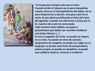 “ La fe genuina siempre obra por el amor.  Cuando miráis el Calvario no es para tranquilizar vuestra alma en el incumplimiento del deber; no es para disponernos a dormir, sino para crear fe en Jesús, fe que obrará purificando el alma del cieno del egoísmo. Cuando nos aferramos a Cristo por la fe, nuestra obra solo ha comenzado.  Todo hombre tiene hábitos corruptos y pecaminosos que deben ser vencidos mediante una lucha intensa. [...]  Si uno es seguidor de Cristo, no puede ser áspero en su trato, no puede ser duro de corazón, desprovisto de simpatía; no puede ser vulgar en su lenguaje; no puede estar lleno de pomposidad y estima propia; no puede ser despótico, ni puede usar palabras ásperas, censurar y condenar. 