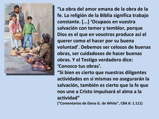 “ La obra del amor emana de la obra de la fe. La religión de la Biblia significa trabajo constante. [...] ‘Ocupaos en vuestra salvación con temor y temblor, porque Dios es el que en vosotros produce así el querer como el hacer por su buena voluntad’. Debemos ser celosos de buenas obras, ser cuidadosos de hacer buenas obras. Y el Testigo verdadero dice: ‘Conozco tus obras’. “ Si bien es cierto que nuestras diligentes actividades en sí mismas no asegurarán la salvación, también es cierto que la fe que nos une a Cristo impulsará el alma a la actividad”  (“Comentarios de Elena G. de White”, CBA 6: 1.111) 