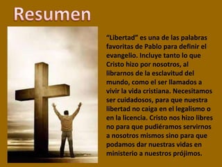 “ Libertad” es una de las palabras favoritas de Pablo para definir el evangelio. Incluye tanto lo que Cristo hizo por nosotros, al librarnos de la esclavitud del mundo, como el ser llamados a vivir la vida cristiana. Necesitamos ser cuidadosos, para que nuestra libertad no caiga en el legalismo o en la licencia. Cristo nos hizo libres no para que pudiéramos servirnos a nosotros mismos sino para que podamos dar nuestras vidas en ministerio a nuestros prójimos. 