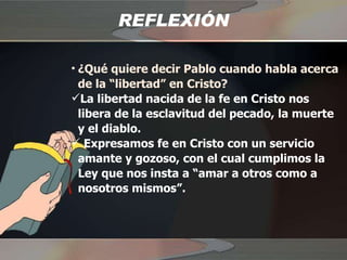 REFLEXIÓN ¿Qué quiere decir Pablo cuando habla acerca de la “libertad” en Cristo? La libertad nacida de la fe en Cristo nos libera de la esclavitud del pecado, la muerte y el diablo. Expresamos fe en Cristo con un servicio amante y gozoso, con el cual cumplimos la Ley que nos insta a “amar a otros como a nosotros mismos”. 