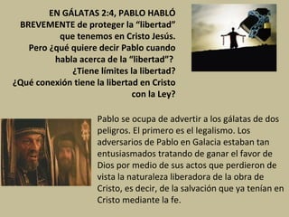 EN GÁLATAS 2:4, PABLO HABLÓ BREVEMENTE de proteger la “libertad” que tenemos en Cristo Jesús. Pero ¿qué quiere decir Pablo cuando habla acerca de la “libertad”?  ¿Tiene límites la libertad? ¿Qué conexión tiene la libertad en Cristo con la Ley? Pablo se ocupa de advertir a los gálatas de dos peligros. El primero es el legalismo. Los adversarios de Pablo en Galacia estaban tan entusiasmados tratando de ganar el favor de Dios por medio de sus actos que perdieron de vista la naturaleza liberadora de la obra de Cristo, es decir, de la salvación que ya tenían en Cristo mediante la fe.  