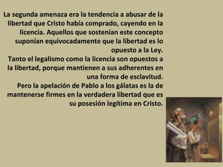 La segunda amenaza era la tendencia a abusar de la libertad que Cristo había comprado, cayendo en la licencia. Aquellos que sostenían este concepto suponían equivocadamente que la libertad es lo opuesto a la Ley. Tanto el legalismo como la licencia son opuestos a la libertad, porque mantienen a sus adherentes en una forma de esclavitud. Pero la apelación de Pablo a los gálatas es la de mantenerse firmes en la verdadera libertad que es su posesión legítima en Cristo. 
