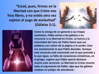 “ Estad, pues, firmes en la libertad con que Cristo nos hizo libres, y no estéis otra vez sujetos al yugo de esclavitud” (Gálatas 5:1). Como la arenga de un general a sus tropas vacilantes, Pablo anima a los gálatas a no renunciar a su libertad en Cristo. La fuerza y la intensidad del tono de Pablo hacen que sus palabras casi salten de la página a la acción. Esto era exactamente lo que Pablo deseaba. Aunque este versículo está conectado con lo que precede y lo que sigue, su falta de conexiones sintácticas, en el griego, sugiere que Pablo quería destacar mucho este versículo. La libertad en Cristo resume todo el argumento de Pablo, algo que los gálatas estaban en peligro de abandonar. 