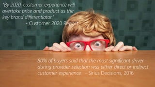 “By 2020, customer experience will
overtake price and product as the
key brand differentiator.”
- Customer 2020 Report
80% of buyers said that the most significant driver
during provider selection was either direct or indirect
customer experience. - Sirius Decisions, 2016
 