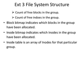 Ext 3 File System Structure
 Count of free blocks in the group.
 Count of free indoes in the group.
• Block bitmap indicates which blocks in the group
have been allocated.
• Inode bitmap indicates which Inodes in the group
have been allocated.
• Inode table is an array of Inodes for that particular
group.
 