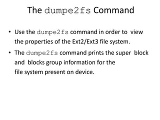 The dumpe2fs Command
• Use the dumpe2fs command in order to view
the properties of the Ext2/Ext3 file system.
• The dumpe2fs command prints the super block
and blocks group information for the
file system present on device.
 