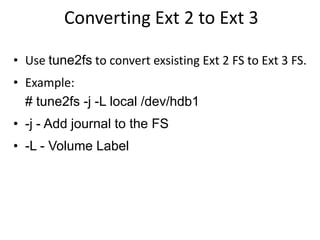 Converting Ext 2 to Ext 3
• Use tune2fs to convert exsisting Ext 2 FS to Ext 3 FS.
• Example:
# tune2fs -j -L local /dev/hdb1
• -j - Add journal to the FS
• -L - Volume Label
 