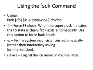 Using the fsck Command
• Usage:
fsck [-fp] [-b superblock ] device
• -f – Force FS check. When the superblock indicates
the FS state is clean, fsck exits automatically. Use
this option to force fsck check.
• -p – Fix file system inconsistancies automatically
(rather then interactivly asking
for intervention).
• Device – Logical device name or volume label.
 
