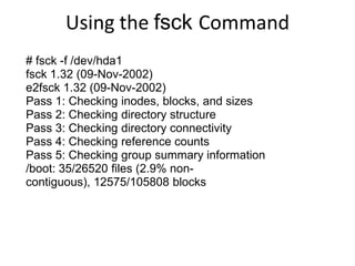Using the fsck Command
# fsck -f /dev/hda1
fsck 1.32 (09-Nov-2002)
e2fsck 1.32 (09-Nov-2002)
Pass 1: Checking inodes, blocks, and sizes
Pass 2: Checking directory structure
Pass 3: Checking directory connectivity
Pass 4: Checking reference counts
Pass 5: Checking group summary information
/boot: 35/26520 files (2.9% non-
contiguous), 12575/105808 blocks
 