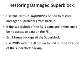 Restoring Damaged Superblock
• Use fsck with -b superblock option to restore
damaged superblocks from backup.
• If the superblock of the FS is damaged, there could
be no access to data on the FS.
• Ext 3 keeps backups of the Superblock.
• Use mkfs with the -n option to find out the location
of the superblock backup.
 