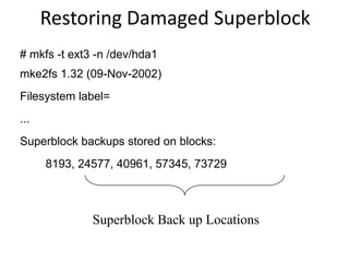 # mkfs -t ext3 -n /dev/hda1
mke2fs 1.32 (09-Nov-2002)
Filesystem label=
...
Superblock backups stored on blocks:
8193, 24577, 40961, 57345, 73729
Superblock Back up Locations
Restoring Damaged Superblock
 