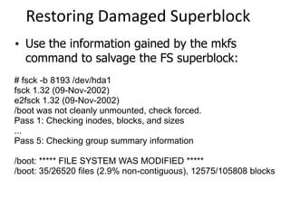 Restoring Damaged Superblock
# fsck -b 8193 /dev/hda1
fsck 1.32 (09-Nov-2002)
e2fsck 1.32 (09-Nov-2002)
/boot was not cleanly unmounted, check forced.
Pass 1: Checking inodes, blocks, and sizes
...
Pass 5: Checking group summary information
/boot: ***** FILE SYSTEM WAS MODIFIED *****
/boot: 35/26520 files (2.9% non-contiguous), 12575/105808 blocks
• Use the information gained by the mkfs
command to salvage the FS superblock:
 