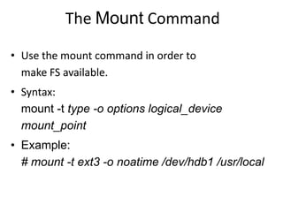 The Mount Command
• Use the mount command in order to
make FS available.
• Syntax:
mount -t type -o options logical_device
mount_point
• Example:
# mount -t ext3 -o noatime /dev/hdb1 /usr/local
 