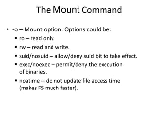 The Mount Command
• -o – Mount option. Options could be:
 ro – read only.
 rw – read and write.
 suid/nosuid – allow/deny suid bit to take effect.
 exec/noexec – permit/deny the execution
of binaries.
 noatime – do not update file access time
(makes FS much faster).
 