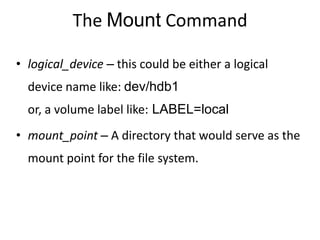 The Mount Command
• logical_device – this could be either a logical
device name like: dev/hdb1
or, a volume label like: LABEL=local
• mount_point – A directory that would serve as the
mount point for the file system.
 