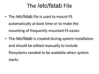 The /etc/fstab File
• The /etc/fstab file is used to mount FS
automatically at boot time or to make the
mounting of frequently mounted FS easier.
• The /etc/fstab is created during system installation
and should be edited manually to include
filesystems needed to be available when system
starts.
 