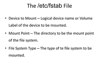 The /etc/fstab File
• Device to Mount – Logical device name or Volume
Label of the device to be mounted.
• Mount Point – The directory to be the mount point
of the file system.
• File System Type – The type of te file system to be
mounted.
 