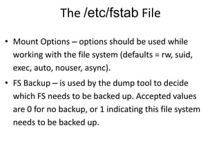 The /etc/fstab File
• Mount Options – options should be used while
working with the file system (defaults = rw, suid,
exec, auto, nouser, async).
• FS Backup – is used by the dump tool to decide
which FS needs to be backed up. Accepted values
are 0 for no backup, or 1 indicating this file system
needs to be backed up.
 