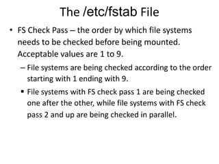 The /etc/fstab File
• FS Check Pass – the order by which file systems
needs to be checked before being mounted.
Acceptable values are 1 to 9.
– File systems are being checked according to the order
starting with 1 ending with 9.
 File systems with FS check pass 1 are being checked
one after the other, while file systems with FS check
pass 2 and up are being checked in parallel.
 