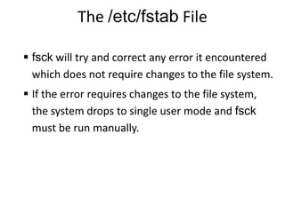 The /etc/fstab File
 fsck will try and correct any error it encountered
which does not require changes to the file system.
 If the error requires changes to the file system,
the system drops to single user mode and fsck
must be run manually.
 