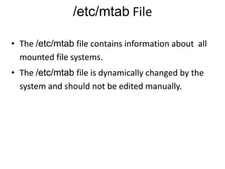 /etc/mtab File
• The /etc/mtab file contains information about all
mounted file systems.
• The /etc/mtab file is dynamically changed by the
system and should not be edited manually.
 