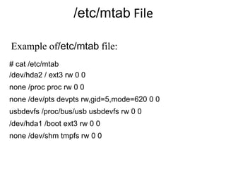 /etc/mtab File
# cat /etc/mtab
/dev/hda2 / ext3 rw 0 0
none /proc proc rw 0 0
none /dev/pts devpts rw,gid=5,mode=620 0 0
usbdevfs /proc/bus/usb usbdevfs rw 0 0
/dev/hda1 /boot ext3 rw 0 0
none /dev/shm tmpfs rw 0 0
Example of/etc/mtab file:
 