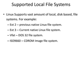 Supported Local File Systems
• Linux Supports vast amount of local, disk based, file
systems. For example:
– Ext 2 – previous native Linux file system.
– Ext 3 – Current native Linux file system.
– Vfat – DOS 32 file system.
– ISO9660 – CDROM Image file system.
 