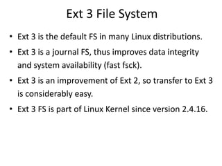 Ext 3 File System
• Ext 3 is the default FS in many Linux distributions.
• Ext 3 is a journal FS, thus improves data integrity
and system availability (fast fsck).
• Ext 3 is an improvement of Ext 2, so transfer to Ext 3
is considerably easy.
• Ext 3 FS is part of Linux Kernel since version 2.4.16.
 